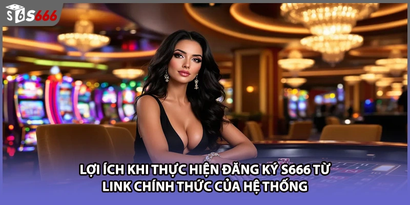 Lợi ích khi thực hiện đăng ký S666 từ link chính thức của hệ thống