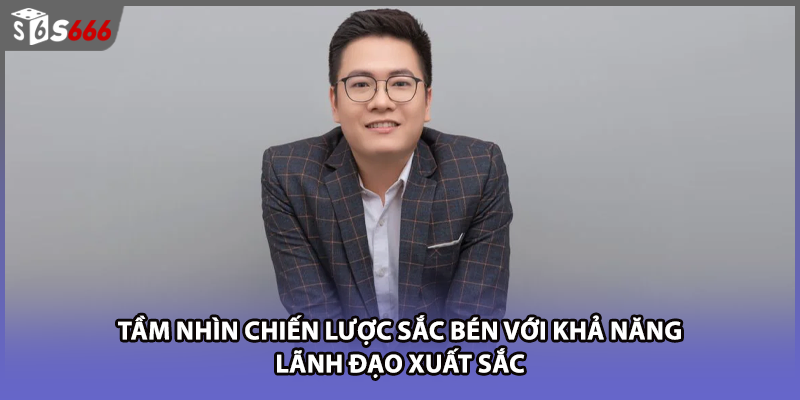 Tầm nhìn chiến lược sắc bén với khả năng lãnh đạo xuất sắc